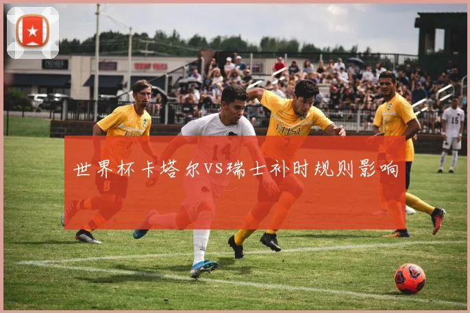 世界杯卡塔尔vs瑞士补时规则影响