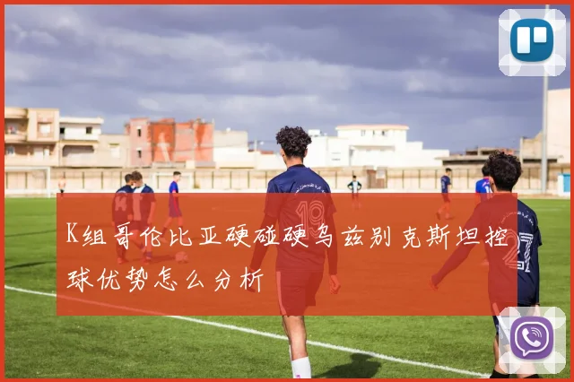 K组哥伦比亚硬碰硬乌兹别克斯坦控球优势怎么分析