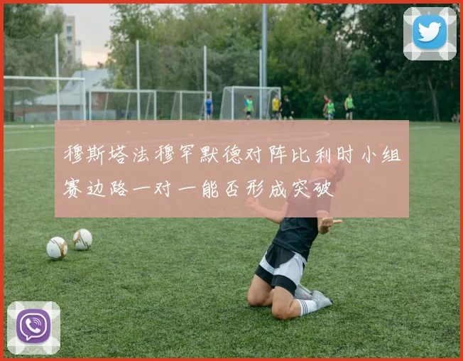 穆斯塔法穆罕默德对阵比利时小组赛边路一对一能否形成突破