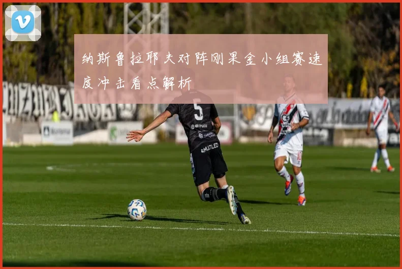 纳斯鲁拉耶夫对阵刚果金小组赛速度冲击看点解析